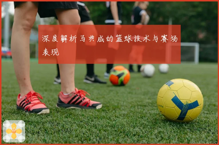 深度解析马典成的篮球技术与赛场表现