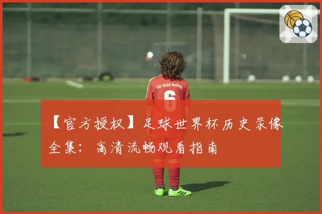【官方授权】足球世界杯历史录像全集:高清流畅观看指南