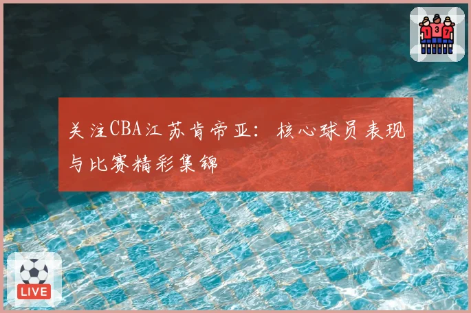 关注CBA江苏肯帝亚:核心球员表现与比赛精彩集锦