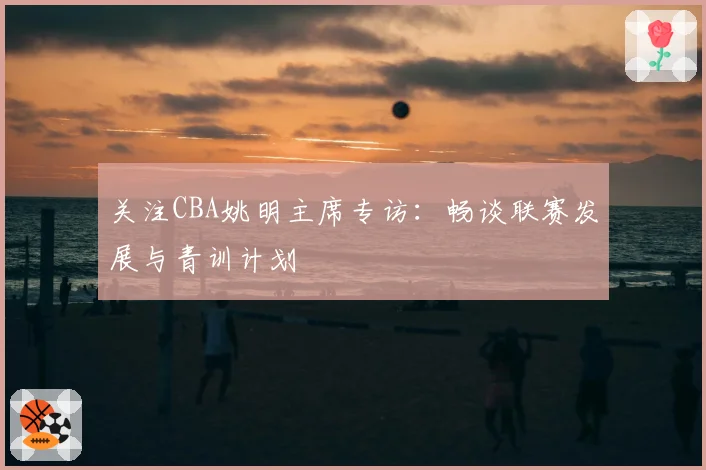 关注CBA姚明主席专访：畅谈联赛发展与青训计划