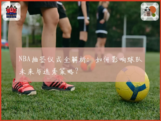 NBA抽签仪式全解析：如何影响球队未来与选秀策略？