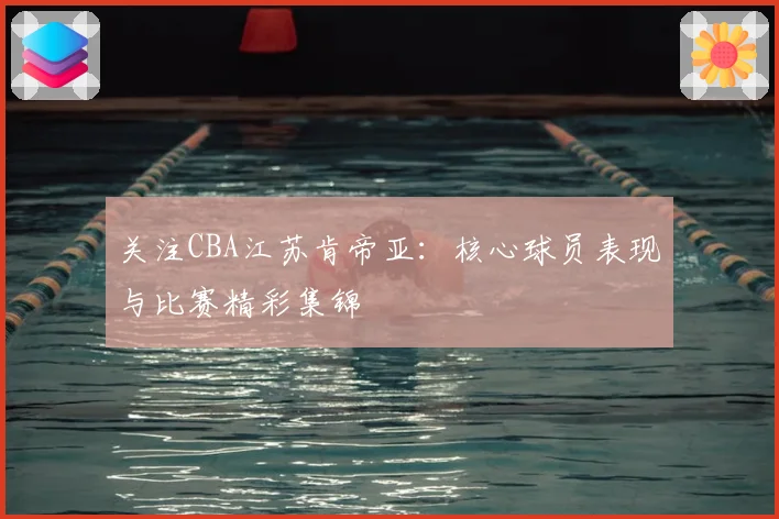 关注CBA江苏肯帝亚：核心球员表现与比赛精彩集锦